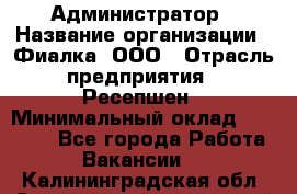 Администратор › Название организации ­ Фиалка, ООО › Отрасль предприятия ­ Ресепшен › Минимальный оклад ­ 25 000 - Все города Работа » Вакансии   . Калининградская обл.,Светловский городской округ 
